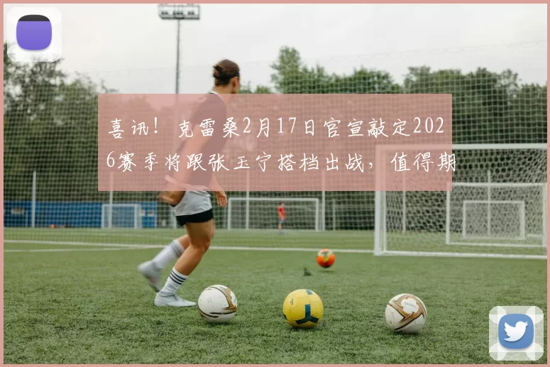 喜讯！克雷桑2月17日官宣敲定2026赛季将跟张玉宁搭档出战，值得期待_比赛_中超_主帅