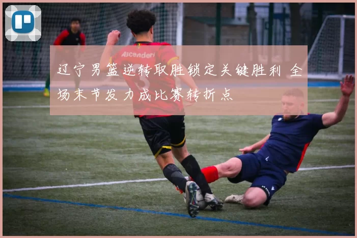 辽宁男篮逆转取胜锁定关键胜利 全场末节发力成比赛转折点