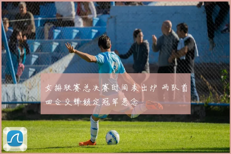 女排联赛总决赛时间表出炉 两队首回合交锋锁定冠军悬念