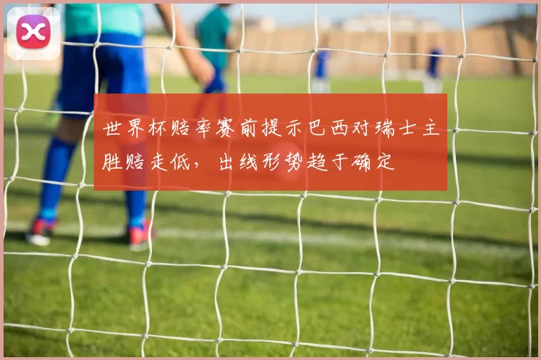 世界杯赔率赛前提示巴西对瑞士主胜赔走低，出线形势趋于确定