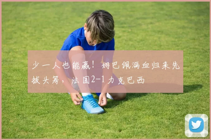 少一人也能赢！姆巴佩满血归来先拔头筹，法国2-1力克巴西