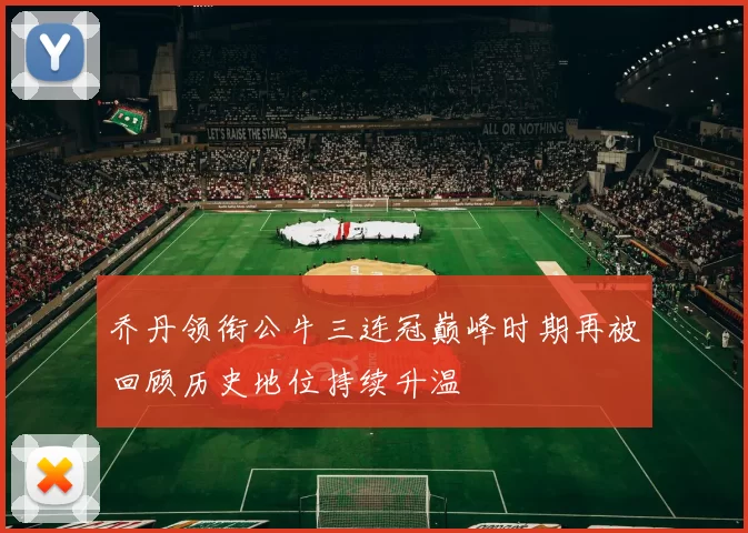 乔丹领衔公牛三连冠巅峰时期再被回顾历史地位持续升温