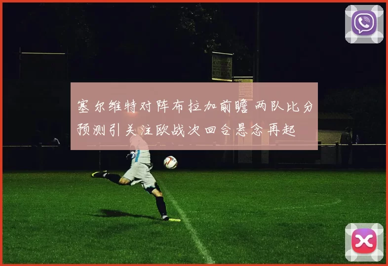 塞尔维特对阵布拉加前瞻 两队比分预测引关注欧战次回合悬念再起