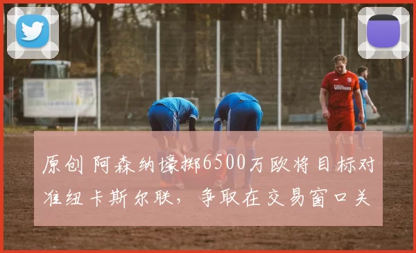 原创 阿森纳壕掷6500万欧将目标对准纽卡斯尔联，争取在交易窗口关闭前拿下托纳利