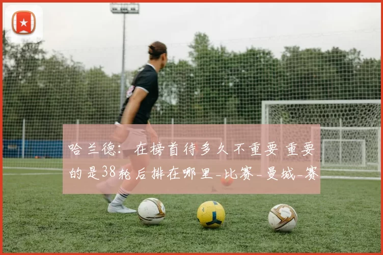 哈兰德：在榜首待多久不重要 重要的是38轮后排在哪里_比赛_曼城_赛季