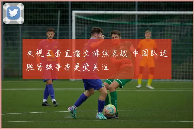 央视五套直播女排焦点战 中国队连胜晋级争夺更受关注