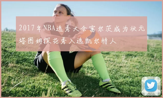 2017年NBA选秀大会富尔茨成为状元塔图姆探花秀入选凯尔特人