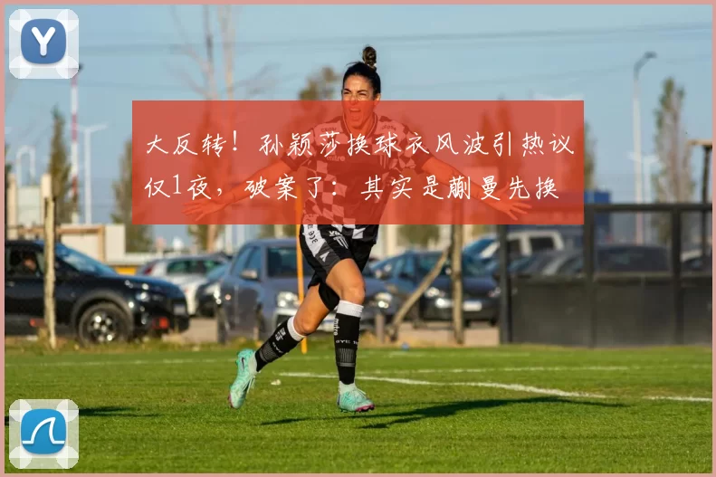 大反转！孙颖莎换球衣风波引热议仅1夜，破案了：其实是蒯曼先换