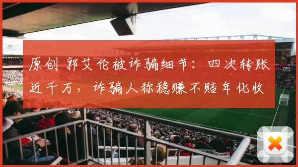 原创 郭艾伦被诈骗细节：四次转账近千万，诈骗人称稳赚不赔年化收益22%