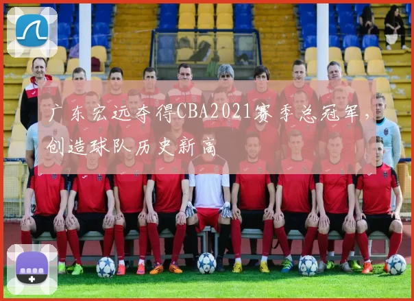 广东宏远夺得CBA2021赛季总冠军，创造球队历史新高