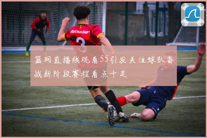 篮网直播线观看55引发关注球队备战新阶段赛程看点十足