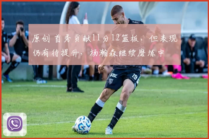 原创 首秀贡献11分12篮板，但表现仍有待提升，杨瀚森继续磨炼中