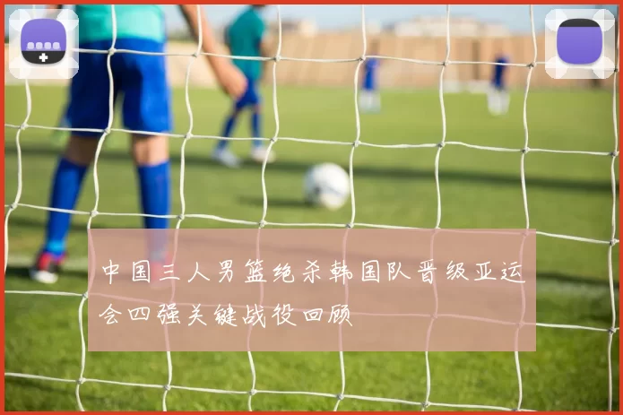 中国三人男篮绝杀韩国队晋级亚运会四强关键战役回顾