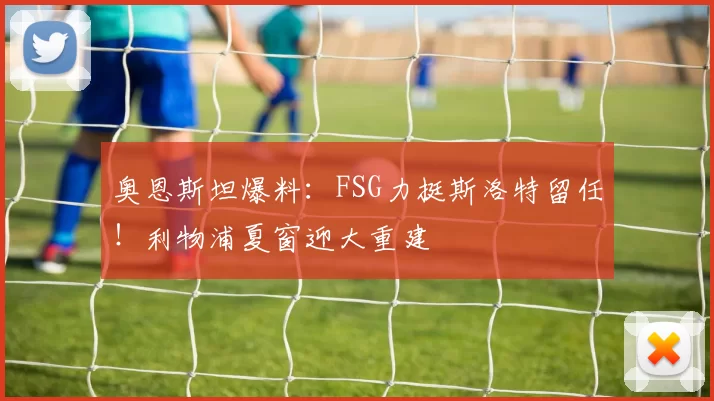 奥恩斯坦爆料：FSG力挺斯洛特留任！利物浦夏窗迎大重建