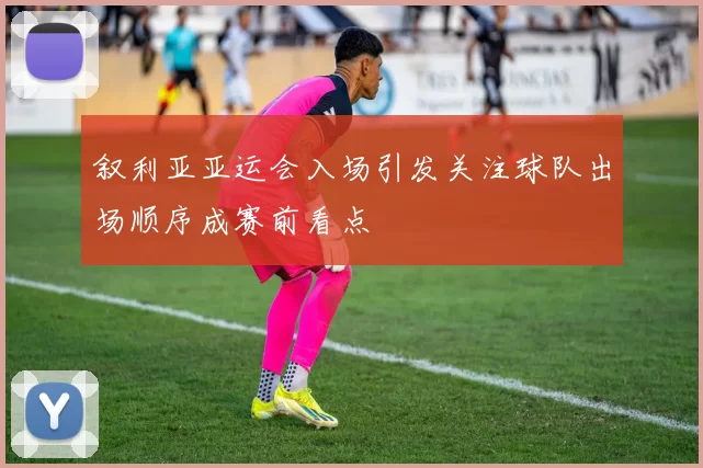 叙利亚亚运会入场引发关注球队出场顺序成赛前看点