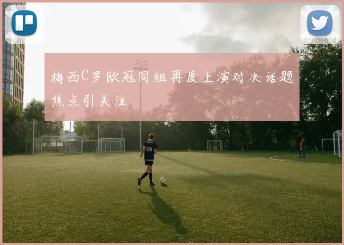 梅西C罗欧冠同组再度上演对决话题焦点引关注