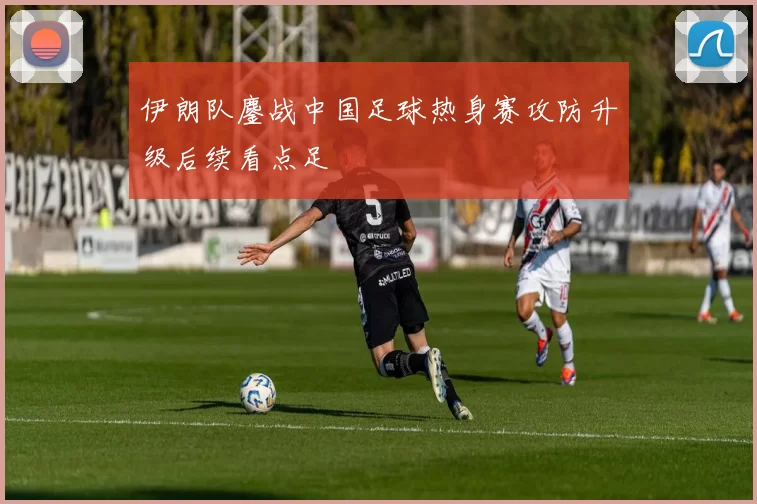 伊朗队鏖战中国足球热身赛攻防升级后续看点足