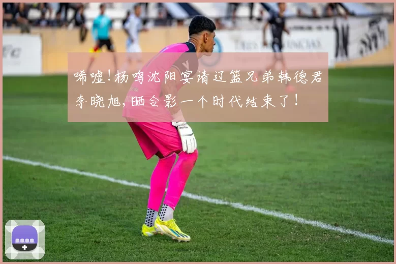 唏嘘!杨鸣沈阳宴请辽篮兄弟韩德君李晓旭,晒合影一个时代结束了!