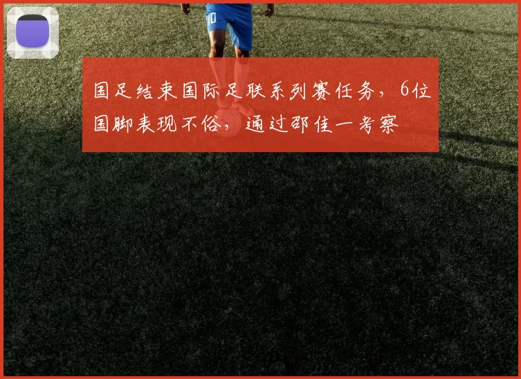 国足结束国际足联系列赛任务，6位国脚表现不俗，通过邵佳一考察