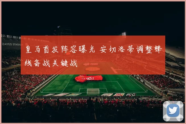 皇马首发阵容曝光 安切洛蒂调整锋线备战关键战