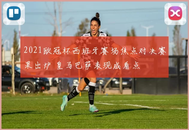 2021欧冠杯西班牙赛场焦点对决赛果出炉 皇马巴萨表现成看点