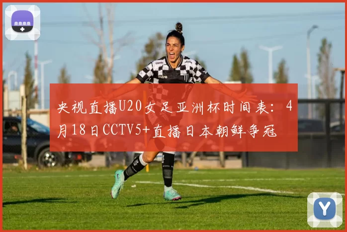 央视直播U20女足亚洲杯时间表：4月18日CCTV5+直播日本朝鲜争冠
