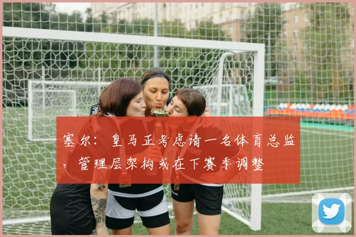 塞尔：皇马正考虑请一名体育总监，管理层架构或在下赛季调整