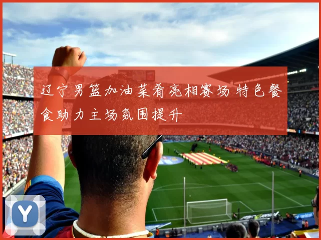 辽宁男篮加油菜肴亮相赛场 特色餐食助力主场氛围提升