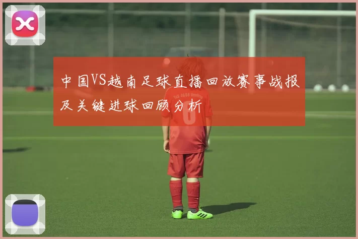 中国VS越南足球直播回放赛事战报及关键进球回顾分析