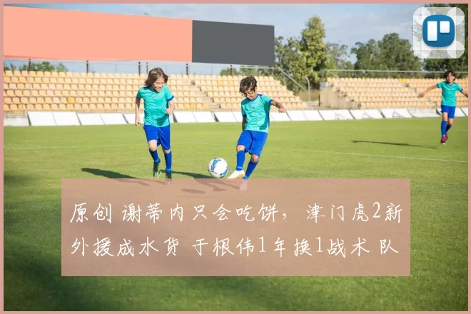 原创 谢蒂内只会吃饼，津门虎2新外援成水货 于根伟1年换1战术 队长迷失