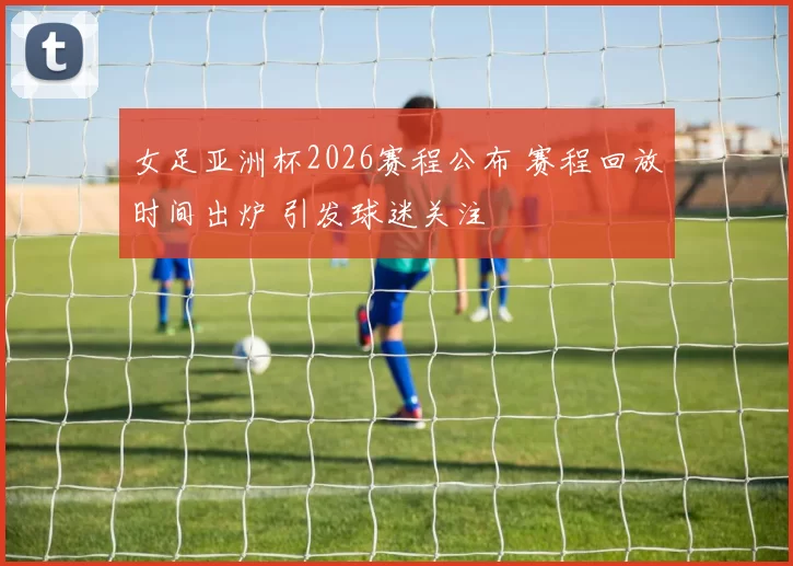 女足亚洲杯2026赛程公布 赛程回放时间出炉 引发球迷关注