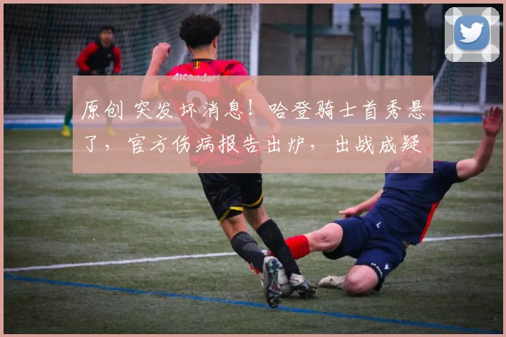 原创 突发坏消息！哈登骑士首秀悬了，官方伤病报告出炉，出战成疑引球迷遗憾