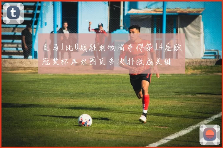 皇马1比0战胜利物浦夺得第14座欧冠奖杯库尔图瓦多次扑救成关键