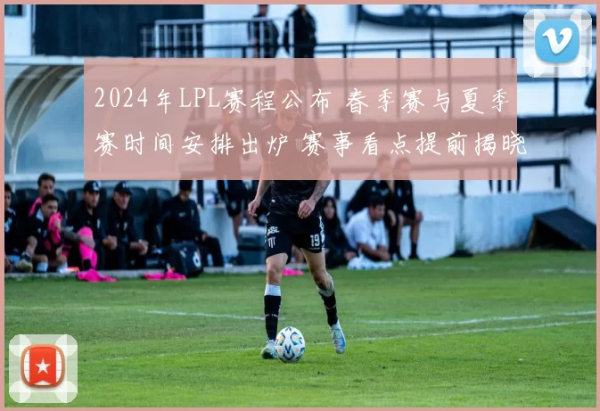 2024年LPL赛程公布 春季赛与夏季赛时间安排出炉 赛事看点提前揭晓