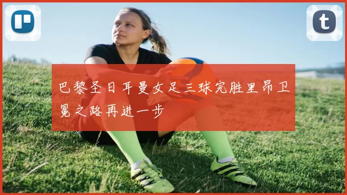 巴黎圣日耳曼女足三球完胜里昂卫冕之路再进一步