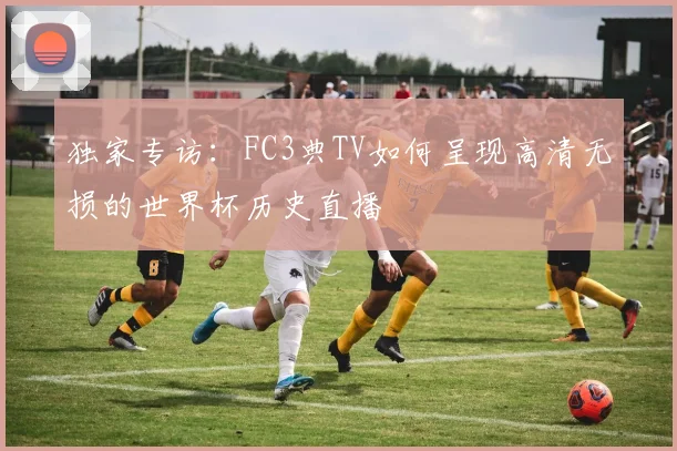 独家专访：FC3典TV如何呈现高清无损的世界杯历史直播