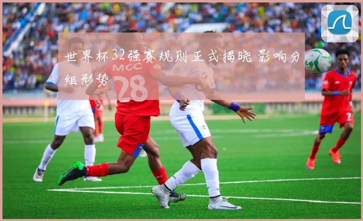 世界杯32强赛规则正式揭晓 影响分组形势