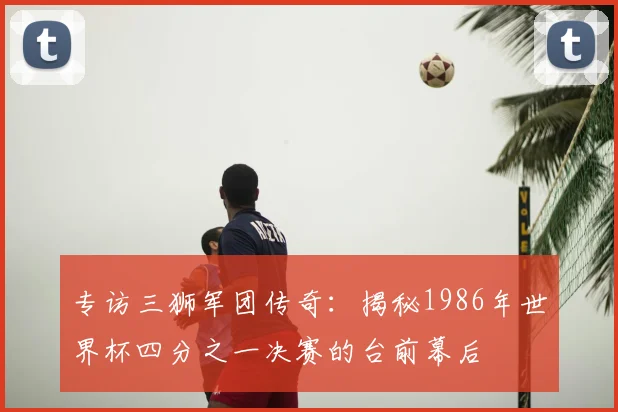 专访三狮军团传奇：揭秘1986年世界杯四分之一决赛的台前幕后