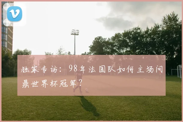 独家专访：98年法国队如何主场问鼎世界杯冠军？