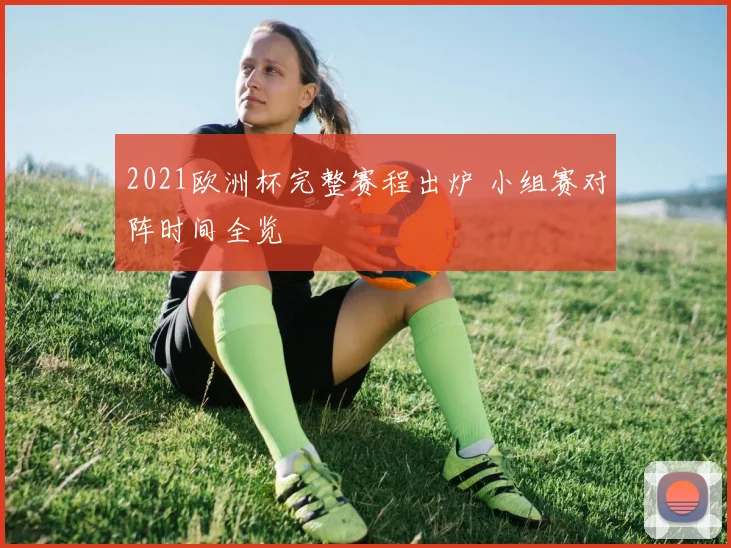 2021欧洲杯完整赛程出炉 小组赛对阵时间全览