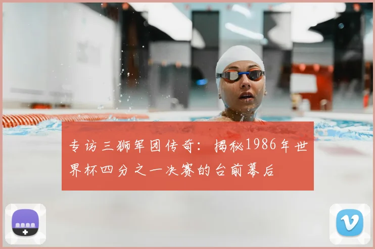 专访三狮军团传奇：揭秘1986年世界杯四分之一决赛的台前幕后