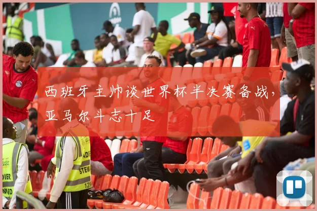 西班牙主帅谈世界杯半决赛备战，亚马尔斗志十足