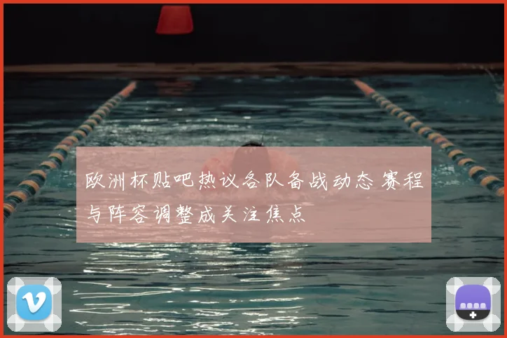 欧洲杯贴吧热议各队备战动态 赛程与阵容调整成关注焦点