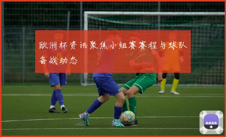欧洲杯资讯聚焦小组赛赛程与球队备战动态