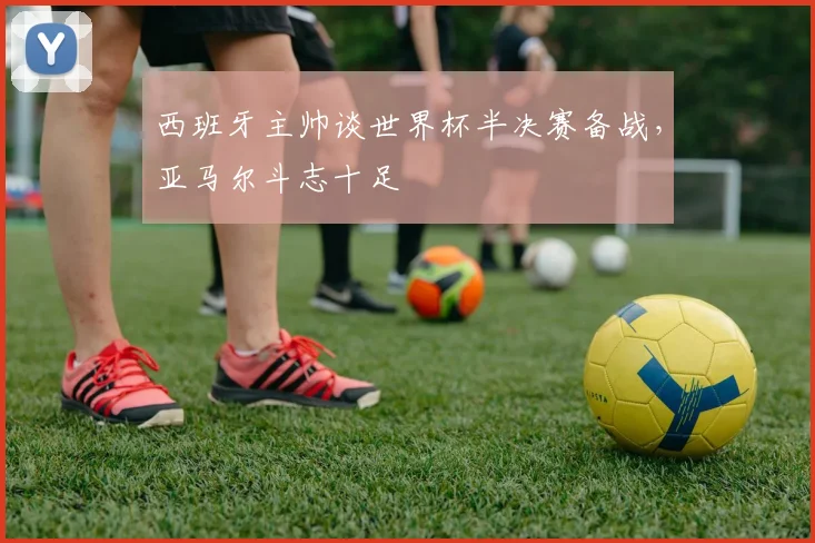 西班牙主帅谈世界杯半决赛备战，亚马尔斗志十足
